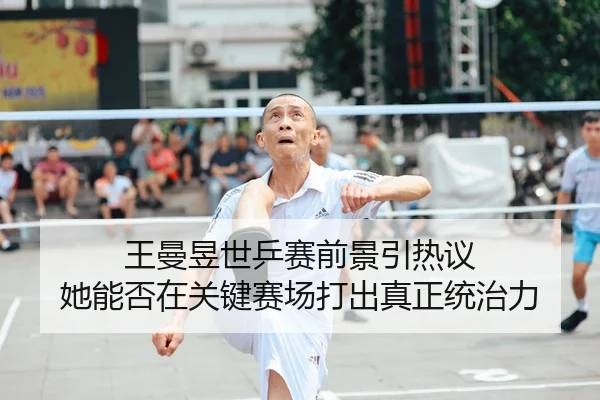 王曼昱世乒赛前景引热议 她能否在关键赛场打出真正统治力
