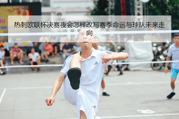 热刺欧联杯决赛夜会怎样改写赛季命运与球队未来走向