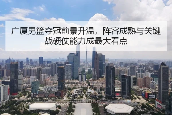 广厦男篮夺冠前景升温，阵容成熟与关键战硬仗能力成最大看点
